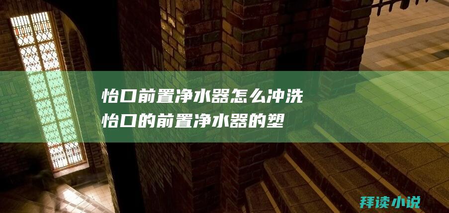 怡口前置净水器怎么冲洗 (怡口的前置净水器的塑料外壳如果安装在外面是不是容易晒坏 怡口净水器)