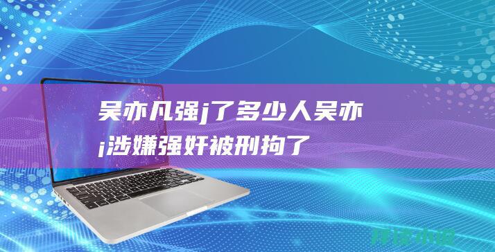 吴亦凡强j了多少人吴亦凡涉嫌强奸被刑拘了