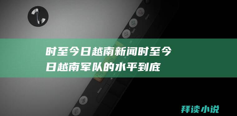 时至今日越南新闻时至今日越南军队的水平到底