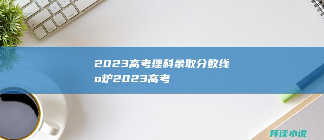 2023高考理科录取分数线出炉2023高考