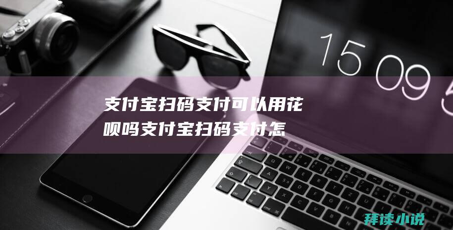 支付宝扫码支付可以用花呗吗支付宝扫码支付怎