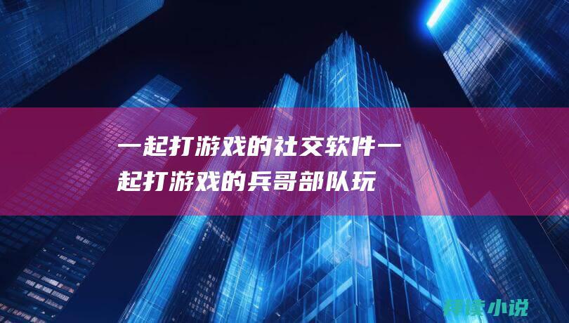 一起打游戏的社交软件一起打游戏的兵哥部队玩